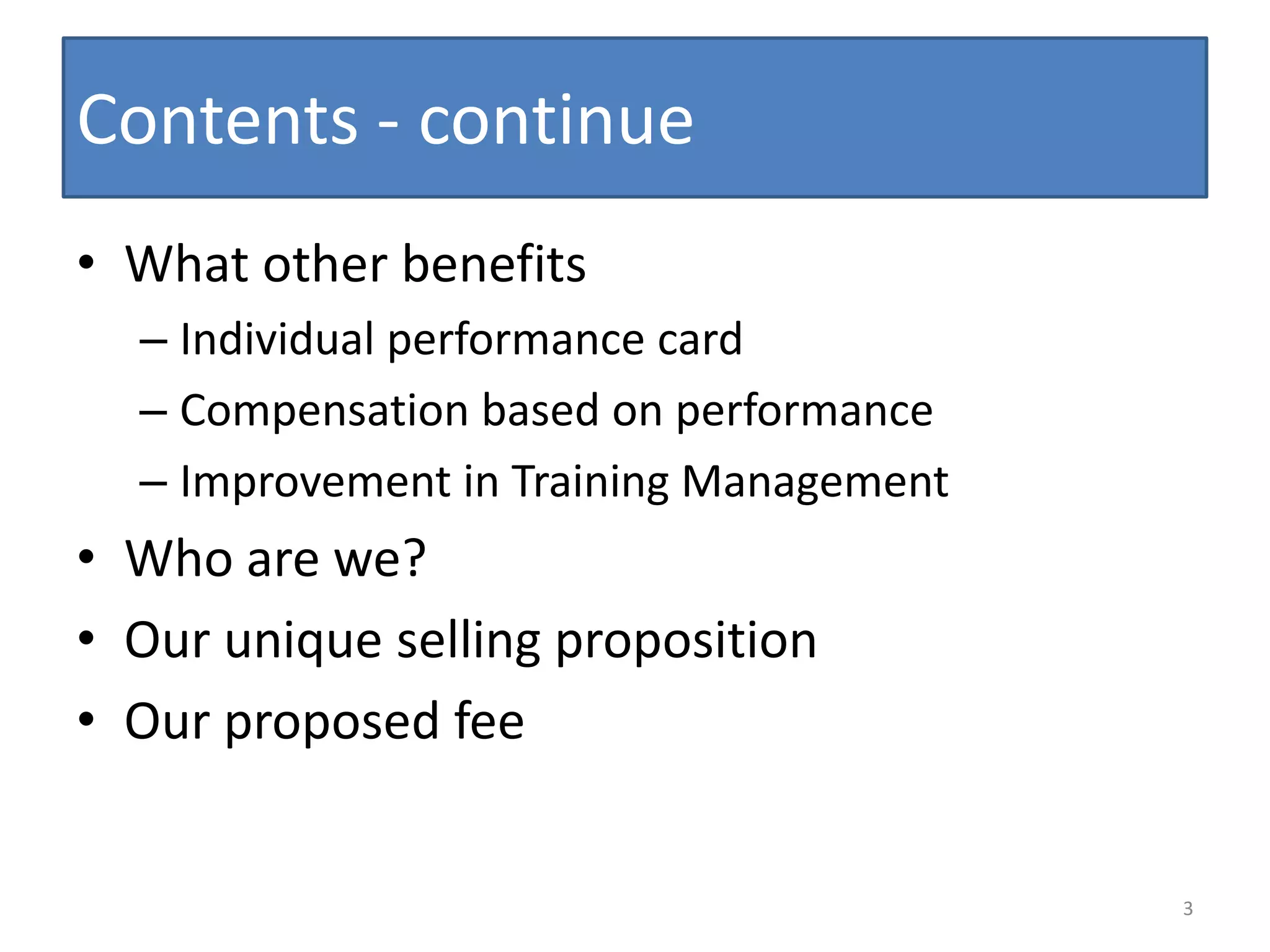Contents - continue
• What other benefits
  – Individual performance card
  – Compensation based on performance
  – Improvement in Training Management
• Who are we?
• Our unique selling proposition
• Our proposed fee


                                         3
 