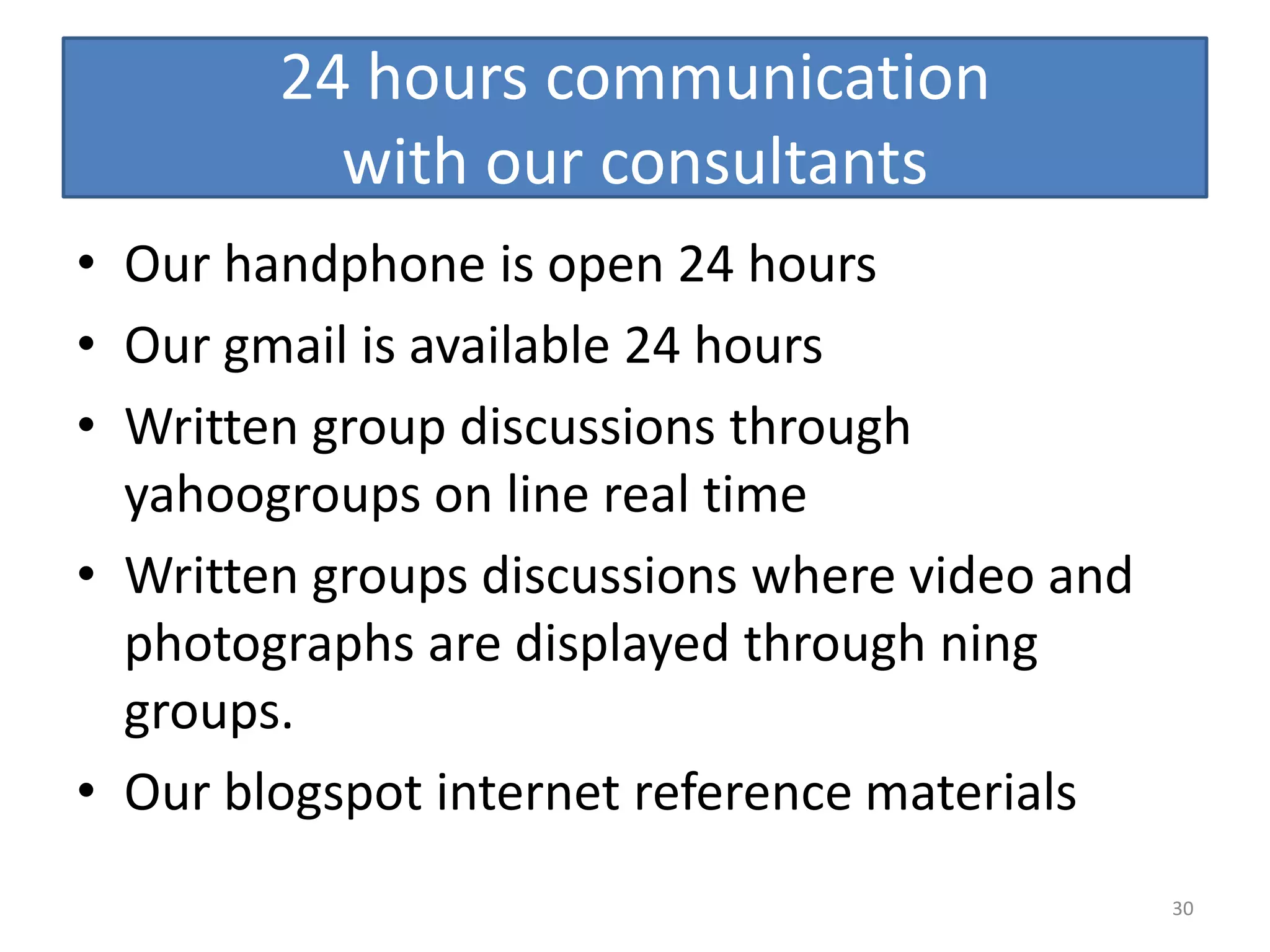 24 hours communication
          with our consultants
• Our handphone is open 24 hours
• Our gmail is available 24 hours
• Written group discussions through
  yahoogroups on line real time
• Written groups discussions where video and
  photographs are displayed through ning
  groups.
• Our blogspot internet reference materials
                                               30
 