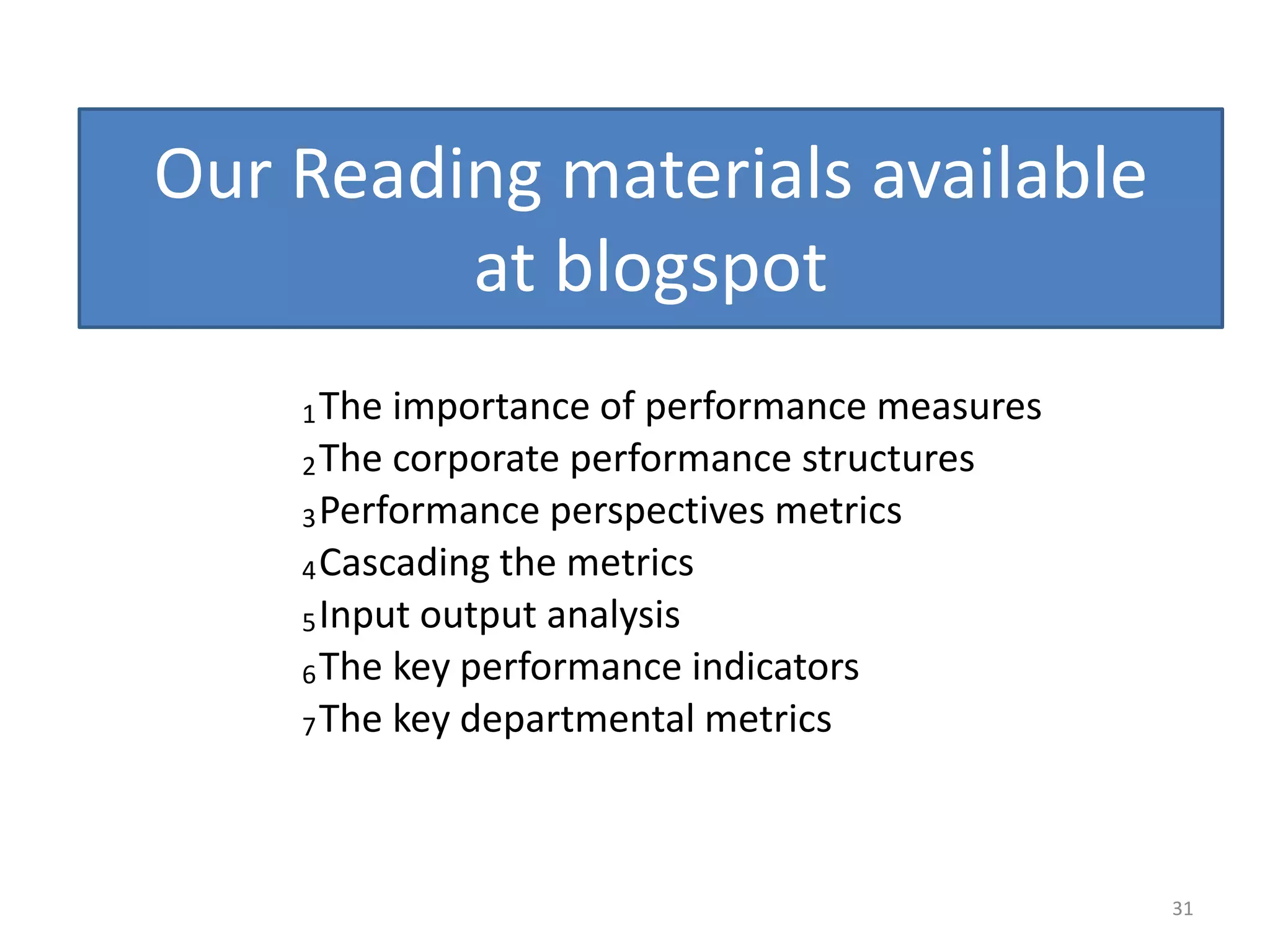 Our Reading materials available
         at blogspot
    1 The importance of performance measures
    2 The corporate performance structures
    3 Performance perspectives metrics
    4 Cascading the metrics
    5 Input output analysis
    6 The key performance indicators
    7 The key departmental metrics




                                               31
 