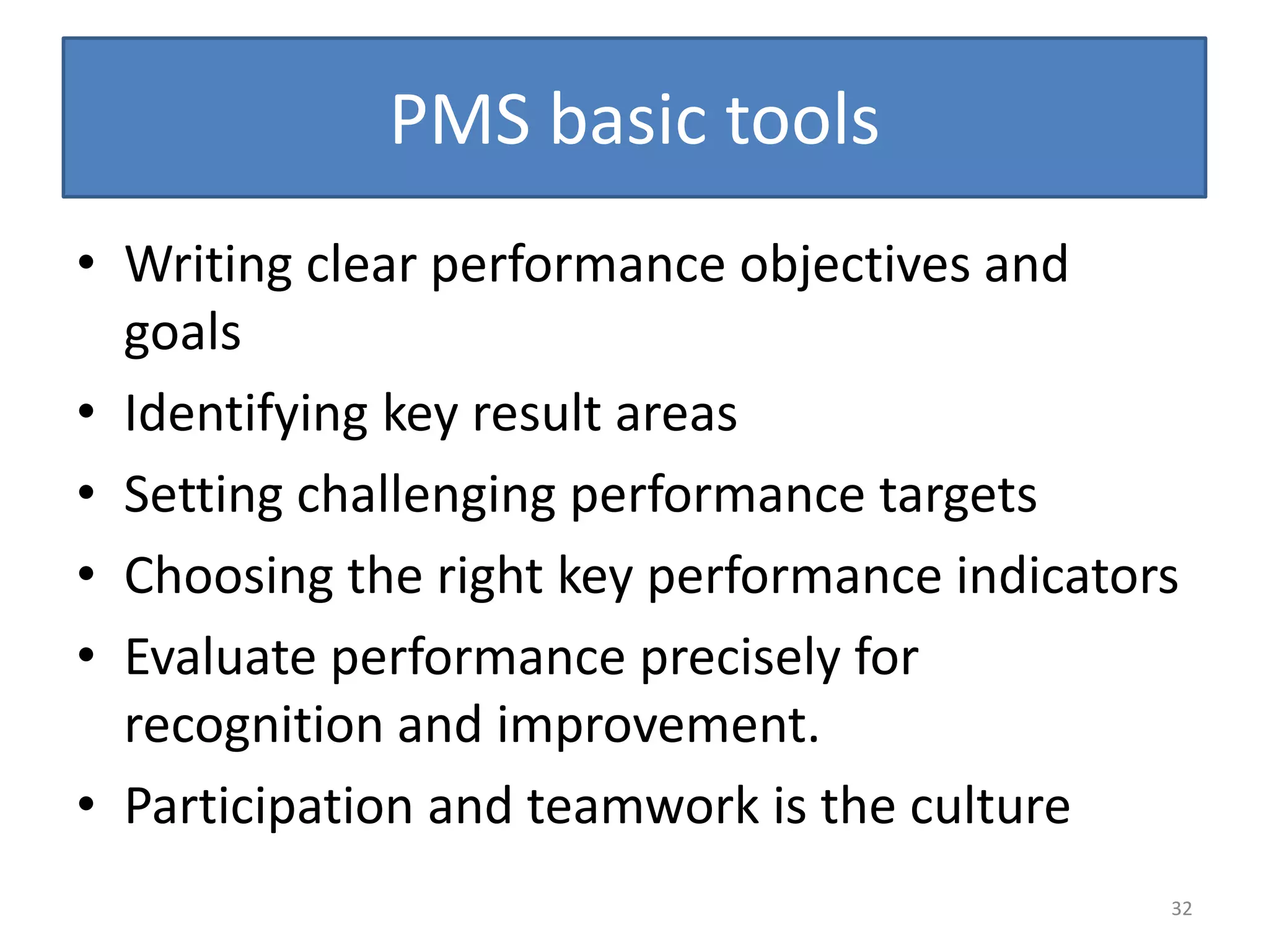 PMS basic tools
• Writing clear performance objectives and
  goals
• Identifying key result areas
• Setting challenging performance targets
• Choosing the right key performance indicators
• Evaluate performance precisely for
  recognition and improvement.
• Participation and teamwork is the culture
                                              32
 