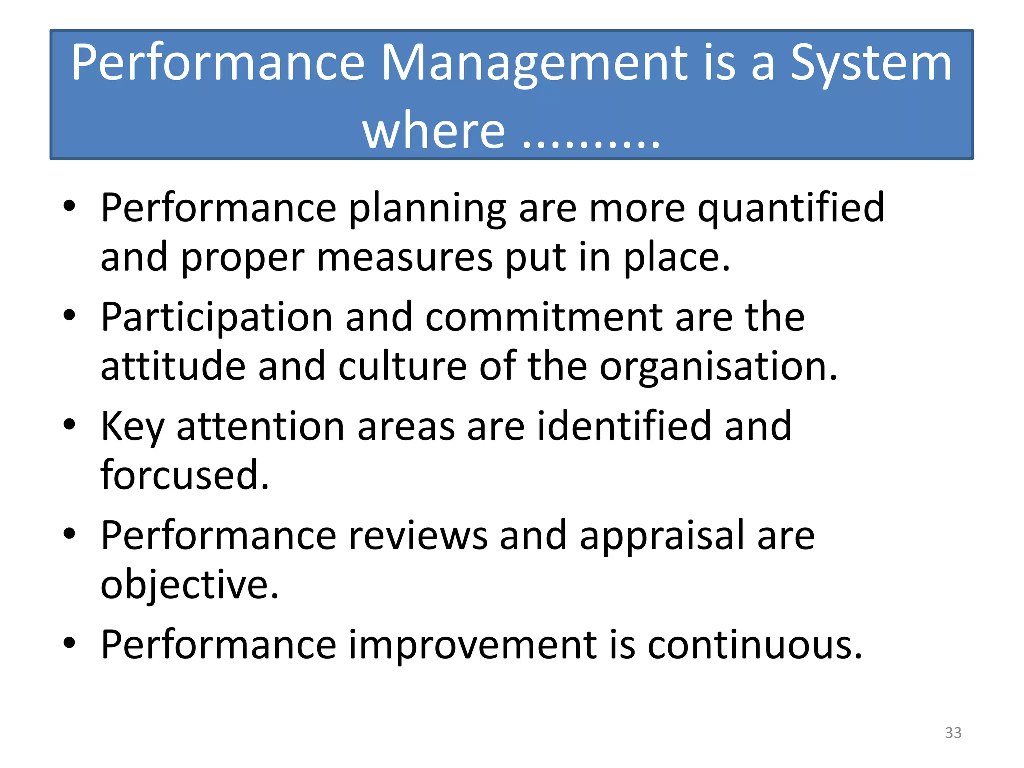 Performance Management is a System
           where ..........
• Performance planning are more quantified
  and proper measures put in place.
• Participation and commitment are the
  attitude and culture of the organisation.
• Key attention areas are identified and
  forcused.
• Performance reviews and appraisal are
  objective.
• Performance improvement is continuous.
                                              33
 