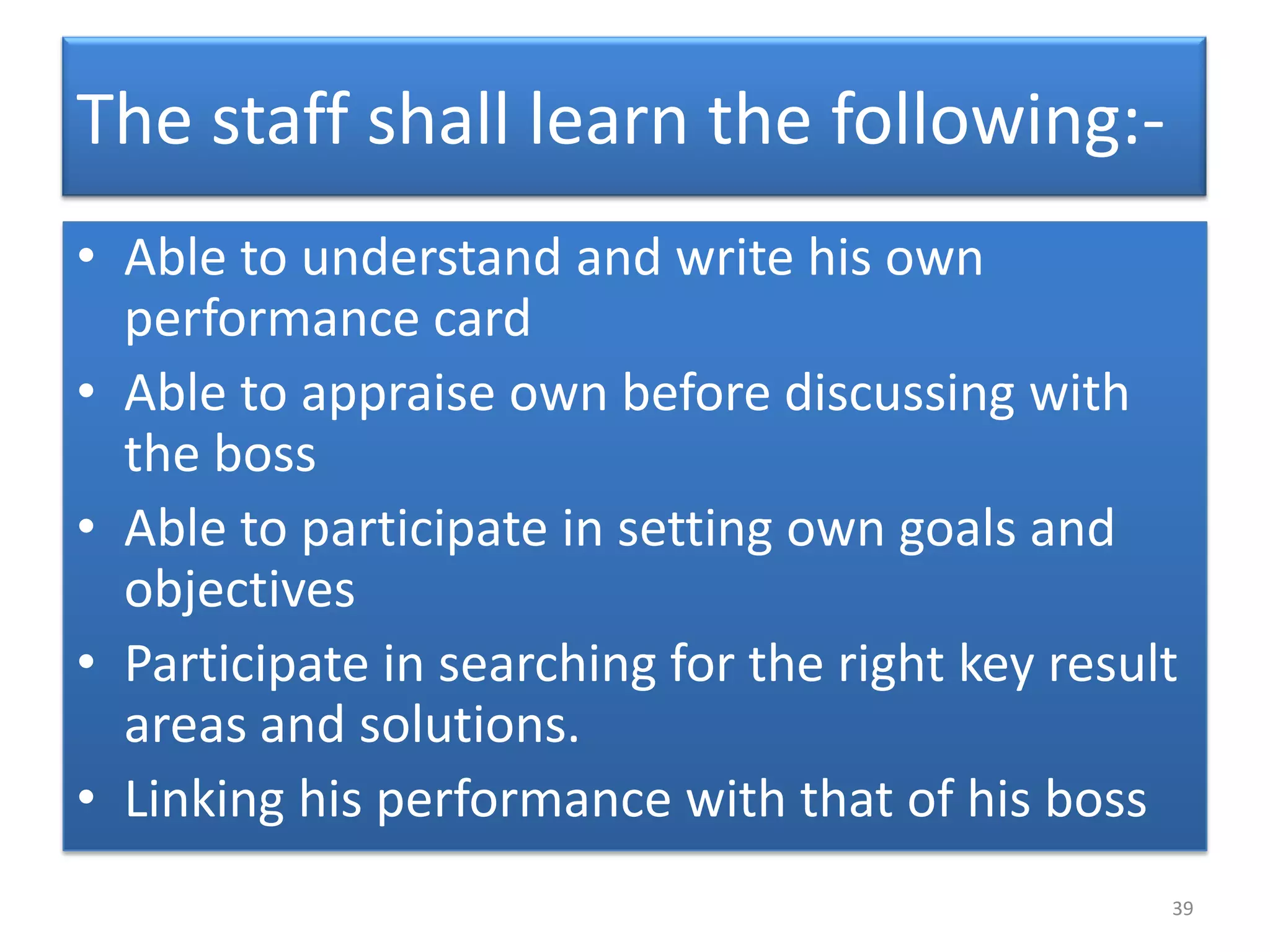 The staff shall learn the following:-
• Able to understand and write his own
  performance card
• Able to appraise own before discussing with
  the boss
• Able to participate in setting own goals and
  objectives
• Participate in searching for the right key result
  areas and solutions.
• Linking his performance with that of his boss
                                                  39
 