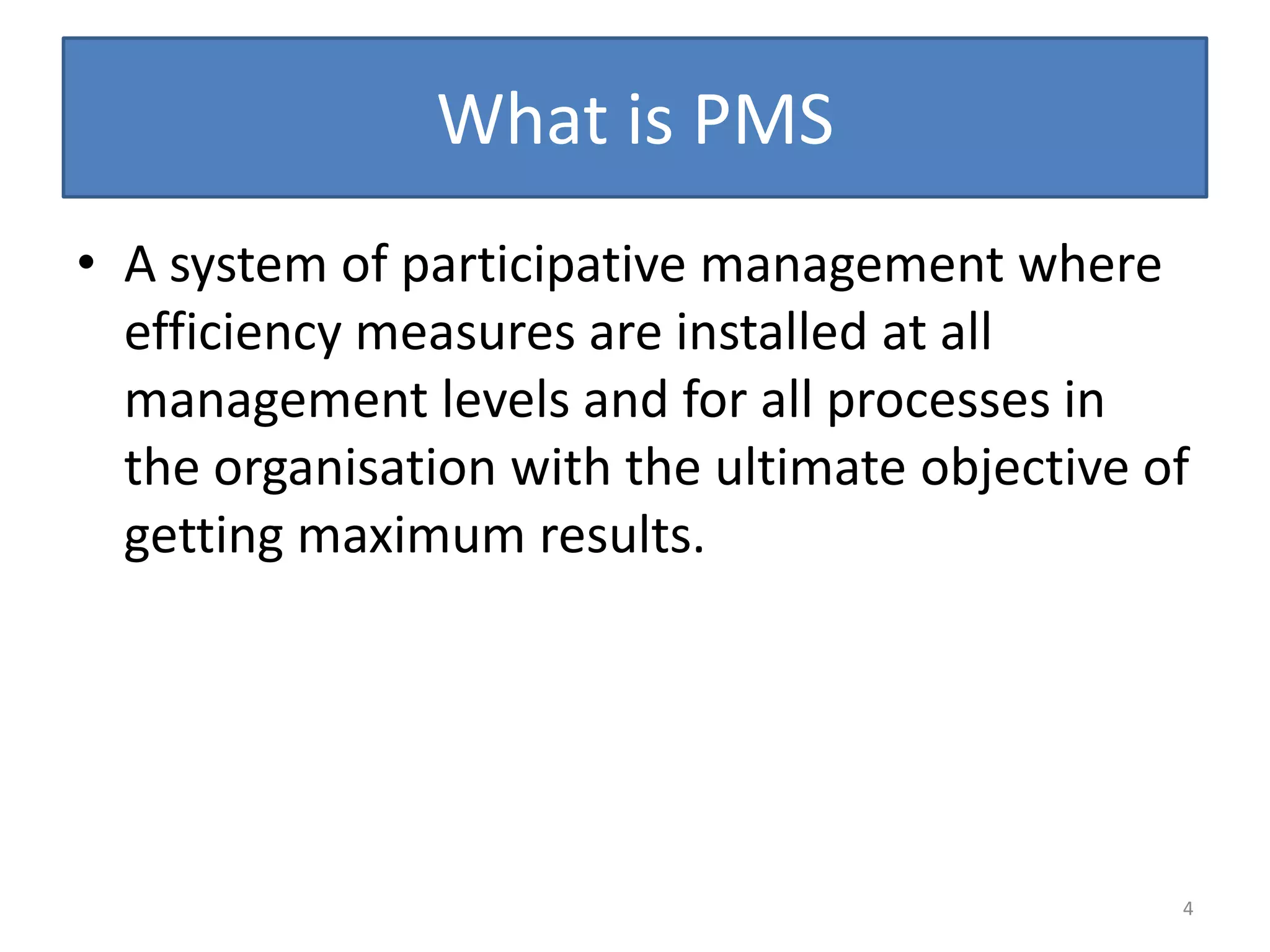 What is PMS
• A system of participative management where
  efficiency measures are installed at all
  management levels and for all processes in
  the organisation with the ultimate objective of
  getting maximum results.




                                                4
 