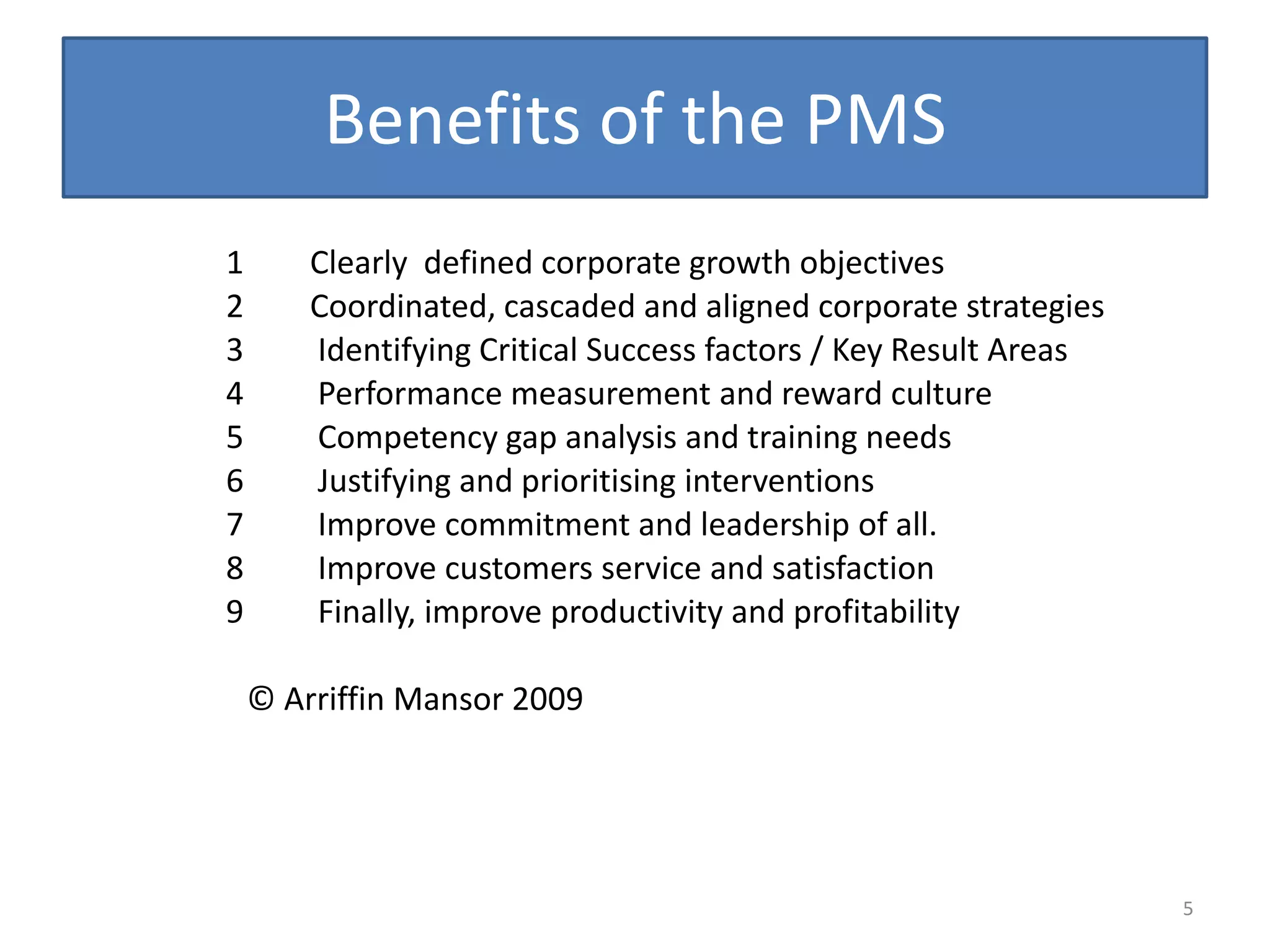 Benefits of the PMS
1       Clearly defined corporate growth objectives
2       Coordinated, cascaded and aligned corporate strategies
3       Identifying Critical Success factors / Key Result Areas
4       Performance measurement and reward culture
5       Competency gap analysis and training needs
6       Justifying and prioritising interventions
7       Improve commitment and leadership of all.
8       Improve customers service and satisfaction
9       Finally, improve productivity and profitability

    © Arriffin Mansor 2009




                                                                  5
 