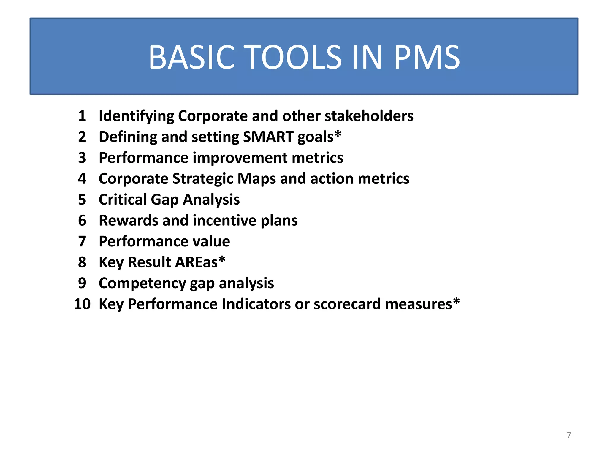BASIC TOOLS IN PMS
 1   Identifying Corporate and other stakeholders
 2   Defining and setting SMART goals*
 3   Performance improvement metrics
 4   Corporate Strategic Maps and action metrics
 5   Critical Gap Analysis
 6   Rewards and incentive plans
 7   Performance value
 8   Key Result AREas*
 9   Competency gap analysis
10   Key Performance Indicators or scorecard measures*




                                                         7
 