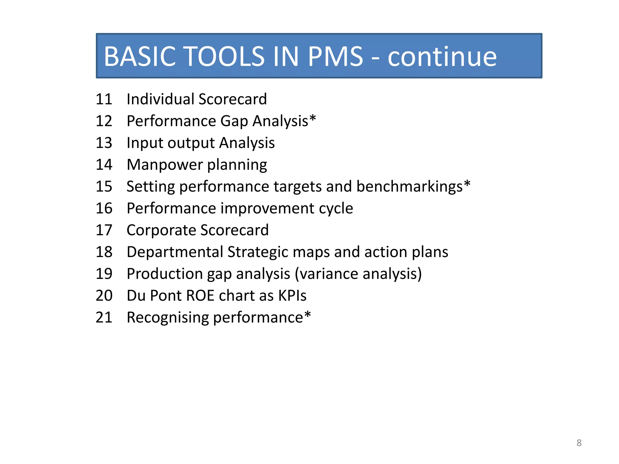 BASIC TOOLS IN PMS - continue
11   Individual Scorecard
12   Performance Gap Analysis*
13   Input output Analysis
14   Manpower planning
15   Setting performance targets and benchmarkings*
16   Performance improvement cycle
17   Corporate Scorecard
18   Departmental Strategic maps and action plans
19   Production gap analysis (variance analysis)
20   Du Pont ROE chart as KPIs
21   Recognising performance*




                                                      8
 