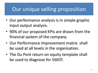 Our unique selling proposition
• Our performance analysis is in simple graphic
  input output analysis.
• 90% of our proposed KPIs are drawn from the
  financial system of the company.
• Our Performance Improvement matrix shall
  be used at all levels in the organisation.
• The Du Pont return on equity template shall
  be used to diagnose for SWOT.

                                                  10
 