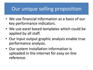 Our unique selling proposition
• We use financial information as a basis of our
  key performance indicators.
• We use excel based templates which could be
  applied by all staff.
• Our input output graphic analysis enable true
  performance analysis.
• Our system installation information is
  uploaded in the internet for easy on line
  reference.
                                                   11
 