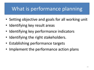 What is performance planning
•   Setting objective and goals for all working unit
•   Identifying key result areas
•   Identifying key performance indicators
•   Identifying the right stakeholders.
•   Establishing performance targets
•   Implement the performance action plans



                                                   13
 