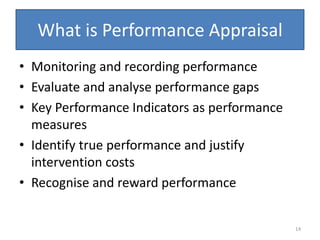 What is Performance Appraisal
• Monitoring and recording performance
• Evaluate and analyse performance gaps
• Key Performance Indicators as performance
  measures
• Identify true performance and justify
  intervention costs
• Recognise and reward performance


                                              14
 