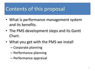 Contents of this proposal
• What is performance management system
  and its benefits.
• The PMS development steps and its Gantt
  Chart.
• What you get with the PMS we install
  – Corporate planning
  – Performance planning
  – Performance appraisal

                                            2
 
