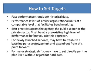 How to Set Targets
•   Past performance trends per historical data.
•   Performance levels of similar organizational units at a
    comparable level that facilitates benchmarking.
•   Best practices across the agency, the public sector or the
    private sector. Must be at a pre-existing high level of
    performance before you use this approach.
•   For newly launched services, may have to establish a
    baseline per a prototype test and extend out from this
    point forward.
•   For major strategic shifts, may have to set directly per the
    plan itself without regard for hard data.



                                                                   24
 