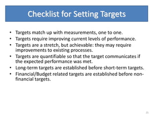 Checklist for Setting Targets

• Targets match up with measurements, one to one.
• Targets require improving current levels of performance.
• Targets are a stretch, but achievable: they may require
  improvements to existing processes.
• Targets are quantifiable so that the target communicates if
  the expected performance was met.
• Long-term targets are established before short-term targets.
• Financial/Budget related targets are established before non-
  financial targets.




                                                                 25
 