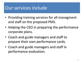 Our services include
• Providing training services for all managment
  and staff on the proposed PMS.
• Helping the CEO in preparing the performance
  corporate plans.
• Coach and guide managers and staff to
  prepare their own performance cards.
• Coach and guide managers and staff in
  performance evaluation.

                                              26
 
