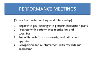PERFORMANCE MEETINGS

(Boss subordinate meetings and relationship)
1. Begin with goal setting with performance action plans
2. Progress with performance monitoring and
   coaching
3. End with performance analysis, evaluation and
   appraisal
4. Recognition and reinforcement with rewards and
   promotion




                                                       27
 