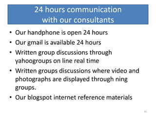 24 hours communication
          with our consultants
• Our handphone is open 24 hours
• Our gmail is available 24 hours
• Written group discussions through
  yahoogroups on line real time
• Written groups discussions where video and
  photographs are displayed through ning
  groups.
• Our blogspot internet reference materials
                                               30
 