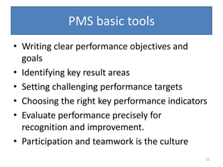 PMS basic tools
• Writing clear performance objectives and
  goals
• Identifying key result areas
• Setting challenging performance targets
• Choosing the right key performance indicators
• Evaluate performance precisely for
  recognition and improvement.
• Participation and teamwork is the culture
                                              32
 