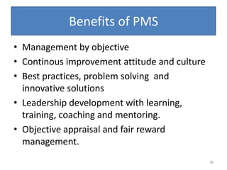 Benefits of PMS
• Management by objective
• Continous improvement attitude and culture
• Best practices, problem solving and
  innovative solutions
• Leadership development with learning,
  training, coaching and mentoring.
• Objective appraisal and fair reward
  management.
                                               38
 