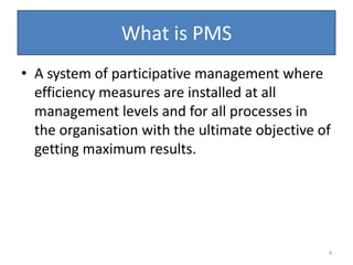 What is PMS
• A system of participative management where
  efficiency measures are installed at all
  management levels and for all processes in
  the organisation with the ultimate objective of
  getting maximum results.




                                                4
 