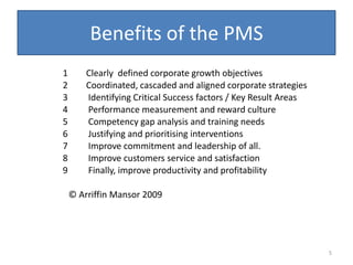 Benefits of the PMS
1       Clearly defined corporate growth objectives
2       Coordinated, cascaded and aligned corporate strategies
3       Identifying Critical Success factors / Key Result Areas
4       Performance measurement and reward culture
5       Competency gap analysis and training needs
6       Justifying and prioritising interventions
7       Improve commitment and leadership of all.
8       Improve customers service and satisfaction
9       Finally, improve productivity and profitability

    © Arriffin Mansor 2009




                                                                  5
 