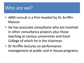 Who are we?
• ABM consult is a firm headed by Dr Arriffin
  Mansor
• He has associate consultants who are involved
  in other consultancy projects plus those
  teaching at various universities and Excel
  College of which he is the chairman.
• Dr Arriffin lectures on performance
  management at public and in house programs.

                                              9
 