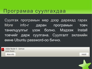 Програмаа суулгахдаа Суулгах програмын мөр дээр дарахад гарах More info -г даран програмын товч танилцуулгыг үзэж болно. Мэдээж Install товчийг дарж суулгана. Суулгалт эхлэхийн өмнө Ubuntu password-оо бичнэ.  