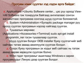 Програм нэмж суулгах хэд хэдэн арга байдаг: a . Applications->Ubuntu Software center... цэс рүү ороод View->All Software гэж тохируулж байгаад ангилалаас сонгон жагсаалтаас програмаа сонгоод шууд суулгах боломжтой. б.  System->Administration->Synaptic package manager рүү ороод суулгах програмын нэрээр хайгаад суулгах. в.  Тушаалын мөрнөөс  (Applications->Accessories->Terminal) sudo apt-get install  programiin_ner гэсэн тушаалаар суулгах. г.  Шууд суулгаж болдог DEB installer буюу суулгагчийг веб сайтаас татаж аваад ажиллуулж суулгаж болдог. д.  Соорс буюу програмын эх кодыг веб сайтаас нь татаж аваад өөрөө хөрвүүлж суулгаж болно. е.  Wine гэдэг програмыг ашиглаад Windows-н зарим програмуудыг Линукс дээр суулгаж болдог . 