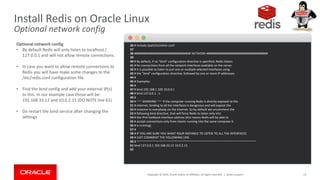 Copyright © 2019, Oracle and/or its affiliates. All rights reserved. | 13
36 # include /path/to/other.conf
37
38 ################################## NETWORK #####################################
39
40 # By default, if no "bind" configuration directive is specified, Redis listens
41 # for connections from all the network interfaces available on the server.
42 # It is possible to listen to just one or multiple selected interfaces using
43 # the "bind" configuration directive, followed by one or more IP addresses.
44 #
45 # Examples:
46 #
47 # bind 192.168.1.100 10.0.0.1
48 # bind 127.0.0.1 ::1
49 #
50 # ~~~ WARNING ~~~ If the computer running Redis is directly exposed to the
51 # internet, binding to all the interfaces is dangerous and will expose the
52 # instance to everybody on the internet. So by default we uncomment the
53 # following bind directive, that will force Redis to listen only into
54 # the IPv4 lookback interface address (this means Redis will be able to
55 # accept connections only from clients running into the same computer it
56 # is running).
57 #
58 # IF YOU ARE SURE YOU WANT YOUR INSTANCE TO LISTEN TO ALL THE INTERFACES
59 # JUST COMMENT THE FOLLOWING LINE.
60 # ~~~~~~~~~~~~~~~~~~~~~~~~~~~~~~~~~~~~~~~~~~~~~~~~~~~~~~~~~~~~~~~~~~~~~~~~
61 bind 127.0.0.1 192.168.33.12 10.0.2.15
62
Install Redis on Oracle Linux
Optional network config
Optional network config
• By default Redis will only listen to localhost /
127.0.0.1 and will not allow remote connections.
• In case you want to allow remote connections to
Redis you will have make some changes to the
/etc/redis.conf configuration file.
• Find the bind config and add your external IP(s)
to this. In our example case those will be:
192.168.33.12 and 10.0.2.15 (DO NOTE line 61)
• Do restart the bind service after changing the
settings
Johan Louwers
 