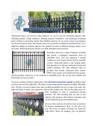 Ornamental fences are used for many purposes. It can be used for residential purposes like
offsetting gardens, lining walkways, defining property boundaries, and containing swimming
pools. It helps in protecting garden from children and pets. If you want to keep your property
free from unwanted guests and animals, then you can install a residential ornamental fence. It is
helpful in adding an aesthetic appeal to the grounds. It comes in different designs, shapes, sizes
and styles. Before buying any fencing, you must determine your need first.
Nowadays, there are so many companies available
that install a residential ornamental fence at
affordable rates. You can approach a trusted
company in your region and get the best possible
services. Backyards Galore is the leading leader
that specializes in offering wholesale fencing and
outdoor products. We offer different types of
products that include aluminum fence panels,
PPVC fence panels and steel/metal fence panels.
All the products offered by us are available at affordable rates. We are the most reliable and
trustworthy service providers.
If you are seeking a trusted company that offers decorative metal fence panels installation, then
you have arrived at the right place. We believe in providing quality materials at highly affordable
rates. We have a team of experts who offer excellent installation services to meet your needs. We
make all efforts to make your experience with us like nowhere else. We are the right source for
both residential as well as commercial fencing
products. We offer products that are best in the
industry. Our products offer lifetime warranties and
all our brands being top tier manufacturers.
If you are busy and you do not have time to purchase
20 fencing manufacturers, then we will get it for
you. Our team of experts will help you make the
right choice. From our company, you can purchase
 