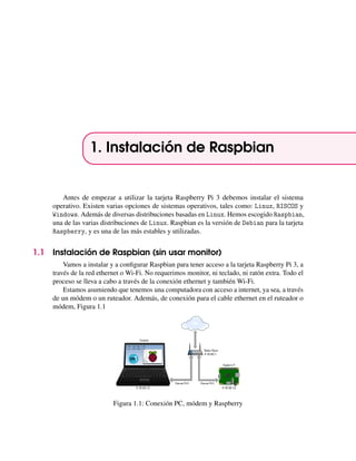 1. Instalación de Raspbian
Antes de empezar a utilizar la tarjeta Raspberry Pi 3 debemos instalar el sistema
operativo. Existen varias opciones de sistemas operativos, tales como: Linux, RISCOS y
Windows. Además de diversas distribuciones basadas en Linux. Hemos escogido Raspbian,
una de las varias distribuciones de Linux. Raspbian es la versión de Debian para la tarjeta
Raspberry, y es una de las más estables y utilizadas.
1.1 Instalación de Raspbian (sin usar monitor)
Vamos a instalar y a conﬁgurar Raspbian para tener acceso a la tarjeta Raspberry Pi 3, a
través de la red ethernet o Wi-Fi. No requerimos monitor, ni teclado, ni ratón extra. Todo el
proceso se lleva a cabo a través de la conexión ethernet y también Wi-Fi.
Estamos asumiendo que tenemos una computadora con acceso a internet, ya sea, a través
de un módem o un ruteador. Además, de conexión para el cable ethernet en el ruteador o
módem, Figura 1.1
Figura 1.1: Conexión PC, módem y Raspberry
 