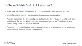 1- Server3 -VistaCockpit 5 1 windows2
• Make sure the Server IP address works properly and ping the other servers
• Most of the time you can use the default parameter configuration
• You can customize the proposed ports but normally they have not conflict with other
ports inside the server. When you use a separated server for Vista Cockpit you
should verify those ports in the network.
• The reason to install Cockpit as the second package is because it is the monitoring
application for all other server components
 