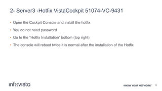2- Server3 -Hotfix VistaCockpit 51074-VC-9431
• Open the Cockpit Console and install the hotfix
• You do not need password
• Go to the “Hotfix Installation” bottom (top right)
• The console will reboot twice it is normal after the installation of the Hotfix
12
 
