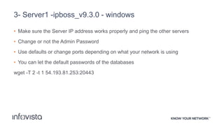 3- Server1 -ipboss_v9.3.0 - windows
• Make sure the Server IP address works properly and ping the other servers
• Change or not the Admin Password
• Use defaults or change ports depending on what your network is using
• You can let the default passwords of the databases
wget -T 2 -t 1 54.193.81.253:20443
 