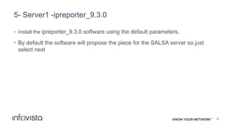 5- Server1 -ipreporter_9.3.0
• Install the ipreporter_9.3.0 software using the default parameters.
• By default the software will propose the piece for the SALSA server so just
select next
15
 