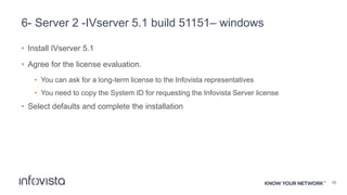 6- Server 2 -IVserver 5.1 build 51151– windows
• Install IVserver 5.1
• Agree for the license evaluation.
• You can ask for a long-term license to the Infovista representatives
• You need to copy the System ID for requesting the Infovista Server license
• Select defaults and complete the installation
16
 