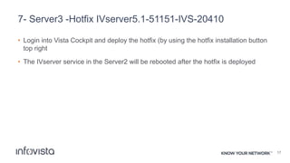 7- Server3 -Hotfix IVserver5.1-51151-IVS-20410
• Login into Vista Cockpit and deploy the hotfix (by using the hotfix installation button
top right
• The IVserver service in the Server2 will be rebooted after the hotfix is deployed
17
 
