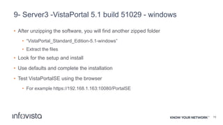 9- Server3 -VistaPortal 5.1 build 51029 - windows
• After unzipping the software, you will find another zipped folder
• “VistaPortal_Standard_Edition-5.1-windows”
• Extract the files
• Look for the setup and install
• Use defaults and complete the installation
• Test VistaPortalSE using the browser
• For example https://192.168.1.163:10080/PortalSE
19
 