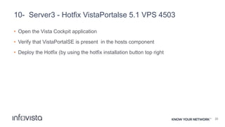 10- Server3 - Hotfix VistaPortalse 5.1 VPS 4503
• Open the Vista Cockpit application
• Verify that VistaPortalSE is present in the hosts component
• Deploy the Hotfix (by using the hotfix installation button top right
20
 