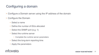 Configuring a domain
• Configure a Domain server using the IP address of the domain
• Configure the Domain
• Select a name
• Define the number of ISUs allocated
• Select the SNMP port (e.g. 1)
• Select the runtime server
• Complete the runtime server parameters
• Select the long-term reporting time
• Apply the parameters
24
 