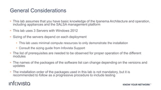 General Considerations
• This lab assumes that you have basic knowledge of the Ipanema Architecture and operation,
including appliances and the SALSA management platform
• This lab uses 3 Servers with Windows 2012
• Sizing of the servers depend on each deployment
• This lab uses minimal compute resources to only demonstrate the installation
• Consult the sizing guide from Infovista Support
• The list of prerequisites are needed to be observed for proper operation of the different
modules
• The names of the packages of the software list can change depending on the versions and
updates
• The installation order of the packages used in this lab is not mandatory, but it is
recommended to follow as a progressive procedure to include testing
 