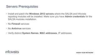 Servers Prerequisites
• Install and patch the Windows 2012 servers where the SALSA and Infovista
reporting modules will be installed. Make sure you have Admin credentials for the
SALSA modules installation.
• No Firewall services
• No Antivirus services
• Verify distinct System Names, MAC addresses, IP addresses
 