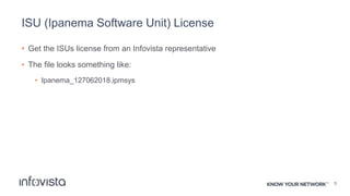 ISU (Ipanema Software Unit) License
• Get the ISUs license from an Infovista representative
• The file looks something like:
• Ipanema_127062018.ipmsys
5
 