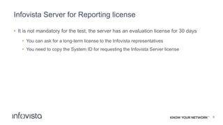 Infovista Server for Reporting license
• It is not mandatory for the test, the server has an evaluation license for 30 days
• You can ask for a long-term license to the Infovista representatives
• You need to copy the System ID for requesting the Infovista Server license
6
 