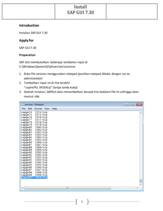 Install 
SAP GUI 7.30 
1 
Introduction 
Instalasi SAP GUI 7.30 
Apply for 
SAP GUI 7.30 
Preparation 
SAP GUI membutuhkan beberapa tambahan input di 
C:WindowsSystem32driversetcservices 
1. Buka file services menggunakan notepad (pastikan notepad dibuka dengan run as 
administrator) 
2. Tambahkan input ini di line terakhir 
“sapmsPEL 3919/tcp” (tanpa tanda kutip) 
3. Setelah instalasi, SAPGUI akan menambahkan banyak line kedalam file ini sehingga akan 
muncul sbb: 
 