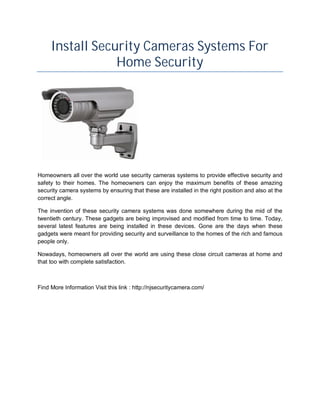 Install Security Cameras Systems For
                 Home Security




Homeowners all over the world use security cameras systems to provide effective security and
safety to their homes. The homeowners can enjoy the maximum benefits of these amazing
security camera systems by ensuring that these are installed in the right position and also at the
correct angle.

The invention of these security camera systems was done somewhere during the mid of the
twentieth century. These gadgets are being improvised and modified from time to time. Today,
several latest features are being installed in these devices. Gone are the days when these
gadgets were meant for providing security and surveillance to the homes of the rich and famous
people only.

Nowadays, homeowners all over the world are using these close circuit cameras at home and
that too with complete satisfaction.



Find More Information Visit this link : http://njsecuritycamera.com/
 