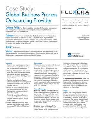 Case Study:
Global Business Process
Outsourcing Provider                                                                         “This project was extraordinary given the intricacy

                                                                                             of the scope and small window of time to make it

                                                                                             perfect. I could tell right away, this was a challenge I
Customer Profile: The client is a global provider of information management                  wanted to accept.”
and strategic business process outsourcing solutions serving the Federal
Government and U.S Armed Forces.

Challenge: The client was contracted by the Federal Government to develop                                                            Leslie Easter
a major application for a branch of the U.S. Armed Forces. A government                                                      Principal Consultant
qualification test to gauge the client’s progress was quickly approaching, but the                                              Flexera Software
application still lacked an automated installer, which was a critical component of
the project that needed to be delivered.

Benefits: ?????????
Solution: Flexera Software’s Global Consulting Services reacted instantly to the
client’s request for information and delivered a comprehensive solution that met all
of the project’s requirements on time and within budget.




Summary                                       Background                                       that was no longer on-site and was less
• The client was rapidly approaching a        The client’s overall project was to develop      than 10% complete. The work completed
  critical software application delivery      a mission critical application for a             did not have a strong, logical foundation
  date for the Federal Government.            branch of the U.S. Armed Forces that             and was not supported by the contractor,
                                              would deliver timely and highly sensitive        which meant the client’s only hope for
• Although the application itself was on
                                              data regarding the treatment and care            a long-term, serviceable solution was to
  target, the install program was not yet
                                              of American soldiers. The very large             enlist Flexera Software to rebuild the install
  meeting the necessary requirements
                                              application with a substantial number of         from start to finish.
  despite four months of effort by a third
                                              parameters made the requirement for an
  party contractor.
                                              automated installer for the application          A large number of parameters: Due to the
• The client reached out to Flexera           very complex. Despite the client’s four          enormous size of the application and the
  Software to evaluate the existing install   month investment in a 3rd party contractor       large number of configuration options,
  program and create a time table for a       to produce the installer, the job was less       any installation would be prone to data
  complete solution.                          than 10% complete.                               entry errors without any field-level data
• Within 24 hours a Flexera Software                                                           validation on the dialogs.
  Principal Consultant met with the           Project Challenges
  client’s project management team to         Extremely tight and critical deadline: The       Scope
  review the project.                         client’s application was on schedule and         Given a firm 30-day deadline, Flexera
                                              performing well functionally, but would          Software was tasked with creating two
• Within 72 hours Flexera Software                                                             InstallShield Windows Installer programs
                                              still fail an imminent Federal Government
  proposed and the client accepted a                                                           to deliver each variation of the client’s
                                              qualification test without a required, fully
  complete statement of work and the                                                           application. The existing details for each
                                              functional installer. Failing the test would
  project began.                                                                               project were spelled out in a 580+ page
                                              jeopardize ongoing federal funding for the
• Flexera Software’s consulting teams         client’s entire project.                         installation document which detailed
  executed the complete scope of work                                                          a complex hand install process. Each
  and successfully delivered the project      Unable to re-use existing work: The              product included over 4700 files and
  on-time.                                    existing install was created over the course     required extensive system configuration.
                                              of four months by an outside consultant
 