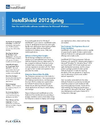 DATASHEET
InstallShield 2012Spring
How the world builds software installations for Microsoft Windows
If you build applications for Windows®
,
InstallShield®
is your solution. InstallShield makes
it easy for development teams to be more agile,
flexible and collaborative when building reliable
Windows Installer (MSI) and InstallScript
installations for desktop, server, Web, and
mobile applications.
Software is Getting More Complex
The technology marketplace continues to
change at an unprecedented pace, favoring
Software Producers that can adapt quickly. To
stay competitive Software Producers must go
to market faster, and create an exceptional
customer experience consistent with the “there’s
an app for that” mindset and expectation that
pervades the market.
Enterprises Demand More Flexibility
Your Enterprise customers are in the midst of a
significant transformation – the consumerization
of IT, desktop transformations, and leveraging
the cloud. All this creates new opportunities
for Software Producers that are prepared.
Enterprises are selecting Software Producers
whose applications are easy to install, deploy
and manage.
Flexera Software and InstallShield are at the
forefront of this transformation by providing a
strategic installation solution that makes it easy
for Enterprise customers to deploy and manage
your applications when, where and how they
are needed.
Your Customers’ First Experience Occurs at
Product Installation
InstallShield is the only installation solution capable
of supporting the needs of today’s sophisticated
Software Producers for packaging both standalone
offerings and complex suites.
InstallShield 2012 Spring empowers Software
Producers with support for: emerging technologies—
Microsoft®
Windows®
8, Windows Server®
2012
and Visual Studio®
2012; both traditional and
agile development processes; and the unique
product packaging needs of today’s global
Software Producers. It meets the exacting
standards of the new generation of app-savvy
users by delivering a positive and modern
end-user experience.
And, it provides automated tools that allow
Software Producers to productize, bundle and
install their products in both traditional MSI
and virtual application formats. It does all this
while enabling the Enterprise transformation
with support for Microsoft’s SQL Azure™
hybrid
cloud deployments and System Center 2012
Configuration Manager.
continued >>
The World’s #1 Installation
Technology—InstallShield
technology is deployed by
over 70,000 customers
on more than 500 million
desktops.
Most Popular Solution
for Windows 7 and
Windows 8—The easy way
to build Windows installers,
with superior Windows
Installer and 64-bit support.
Unparalleled Support
for Visual Studio 2010
and 2012—Microsoft
recommends their Visual
Studio customers build
installers with InstallShield.
More than Desktops—
Easily build installations for
server, Web, and mobile
applications.
Native Language
Installers— Built-in support
for localizing setups for 35
languages.
Two Licensing Options—
Choose node-locked or
concurrent licensing that
developers can share.
Three Editions and Two
Languages—Premier,
Professional, and Express
Editions available in English
and Japanese.
2011
WINNER
 