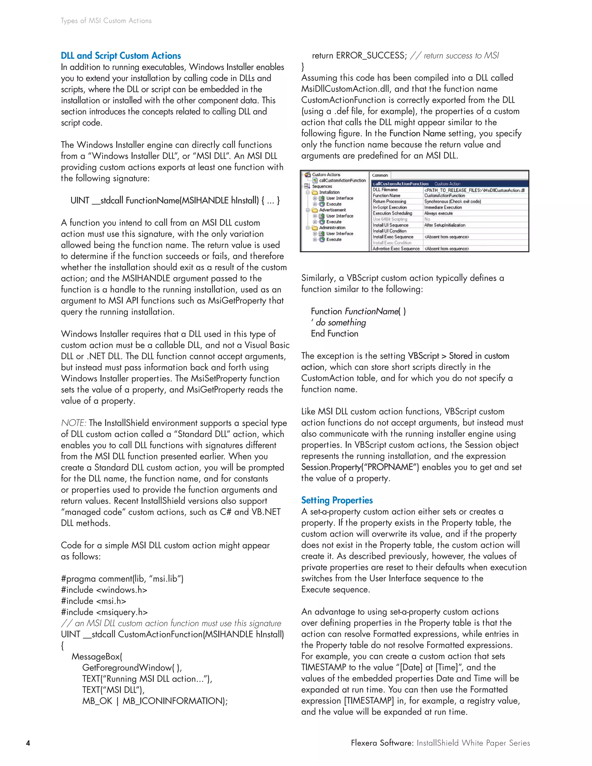 Types of MSI Custom Act ions




    DLL and Script Custom Actions                                     				return	ERROR_SUCCESS;	// return success to MSI
    In	addition	to	running	executables,	Windows	Installer	enables	    }
    you	to	extend	your	installation	by	calling	code	in	DLLs	and	      Assuming	this	code	has	been	compiled	into	a	DLL	called	
    scripts,	where	the	DLL	or	script	can	be	embedded	in	the	          MsiDllCustomAction.dll,	and	that	the	function	name	
    installation or installed with the other component data. This     CustomActionFunction	is	correctly	exported	from	the	DLL	
    section	introduces	the	concepts	related	to	calling	DLL	and	       (using	a	.def	file,	for	example),	the	properties	of	a	custom	
    script code.                                                      action	that	calls	the	DLL	might	appear	similar	to	the	
                                                                      following	figure.	In	the	Function Name	setting,	you	specify	
    The	Windows	Installer	engine	can	directly	call	functions	         only the function name because the return value and
    from	a	“Windows	Installer	DLL”,	or	“MSI	DLL”.	An	MSI	DLL	         arguments	are	predefined	for	an	MSI	DLL.
    providing	custom	actions	exports	at	least	one	function	with	
    the	following	signature:

      UINT __stdcall FunctionName(MSIHANDLE hInstall) { ... }

    A	function	you	intend	to	call	from	an	MSI	DLL	custom	
    action	must	use	this	signature,	with	the	only	variation	
    allowed	being	the	function	name.	The	return	value	is	used	
    to	determine	if	the	function	succeeds	or	fails,	and	therefore	
    whether	the	installation	should	exit	as	a	result	of	the	custom	
    action;	and	the	MSIHANDLE	argument	passed	to	the	                 Similarly,	a	VBScript	custom	action	typically	defines	a	
    function	is	a	handle	to	the	running	installation,	used	as	an	     function	similar	to	the	following:
    argument	to	MSI	API	functions	such	as	MsiGetProperty	that	
    query	the	running	installation.                                     Function FunctionName( )
                                                                        ‘ do something
    Windows	Installer	requires	that	a	DLL	used	in	this	type	of	         End Function
    custom	action	must	be	a	callable	DLL,	and	not	a	Visual	Basic	
    DLL	or	.NET	DLL.	The	DLL	function	cannot	accept	arguments,	       The	exception	is	the	setting	VBScript > Stored in custom
    but	instead	must	pass	information	back	and	forth	using	           action,	which	can	store	short	scripts	directly	in	the	
    Windows	Installer	properties.	The	MsiSetProperty	function	        CustomAction	table,	and	for	which	you	do	not	specify	a	
    sets	the	value	of	a	property,	and	MsiGetProperty	reads	the	       function name.
    value of a property.
                                                                      Like	MSI	DLL	custom	action	functions,	VBScript	custom	
    NOTE: The InstallShield environment supports a special type       action	functions	do	not	accept	arguments,	but	instead	must	
    of	DLL	custom	action	called	a	“Standard	DLL”	action,	which	       also	communicate	with	the	running	installer	engine	using	
    enables	you	to	call	DLL	functions	with	signatures	different	      properties.	In	VBScript	custom	actions,	the	Session	object	
    from	the	MSI	DLL	function	presented	earlier.	When	you	            represents	the	running	installation,	and	the	expression	
    create	a	Standard	DLL	custom	action,	you	will	be	prompted	        Session.Property(“PROPNAME”)	enables	you	to	get	and	set	
    for	the	DLL	name,	the	function	name,	and	for	constants	           the value of a property.
    or	properties	used	to	provide	the	function	arguments	and	
    return	values.	Recent	InstallShield	versions	also	support	        Setting Properties
    “managed	code”	custom	actions,	such	as	C#	and	VB.NET	             A	set-a-property	custom	action	either	sets	or	creates	a	
    DLL	methods.	                                                     property.	If	the	property	exists	in	the	Property	table,	the	
                                                                      custom	action	will	overwrite	its	value,	and	if	the	property	
    Code	for	a	simple	MSI	DLL	custom	action	might	appear	             does	not	exist	in	the	Property	table,	the	custom	action	will	
    as follows:                                                       create	it.	As	described	previously,	however,	the	values	of	
                                                                      private	properties	are	reset	to	their	defaults	when	execution	
    #pragma	comment(lib,	“msi.lib”)                                   switches	from	the	User	Interface	sequence	to	the	
    #include	<windows.h>                                              Execute	sequence.
    #include	<msi.h>
    #include	<msiquery.h>                                             An	advantage	to	using	set-a-property	custom	actions	
    // an MSI DLL custom action function must use this signature      over	defining	properties	in	the	Property	table	is	that	the	
    UINT	__stdcall	CustomActionFunction(MSIHANDLE	hInstall)           action	can	resolve	Formatted	expressions,	while	entries	in	
    {                                                                 the	Property	table	do	not	resolve	Formatted	expressions.	
    				MessageBox(                                                   For	example,	you	can	create	a	custom	action	that	sets	
    								GetForegroundWindow(	),                                   TIMESTAMP	to	the	value	“[Date]	at	[Time]”,	and	the	
    								TEXT(“Running	MSI	DLL	action...”),                        values	of	the	embedded	properties	Date	and	Time	will	be	
    								TEXT(“MSI	DLL”),                                          expanded	at	run	time.	You	can	then	use	the	Formatted	
    								MB_OK	|	MB_ICONINFORMATION);                              expression	[TIMESTAMP]	in,	for	example,	a	registry	value,	
                                                                      and	the	value	will	be	expanded	at	run	time.


4                                                                                  Flexera Software: InstallShield White Paper Series
 