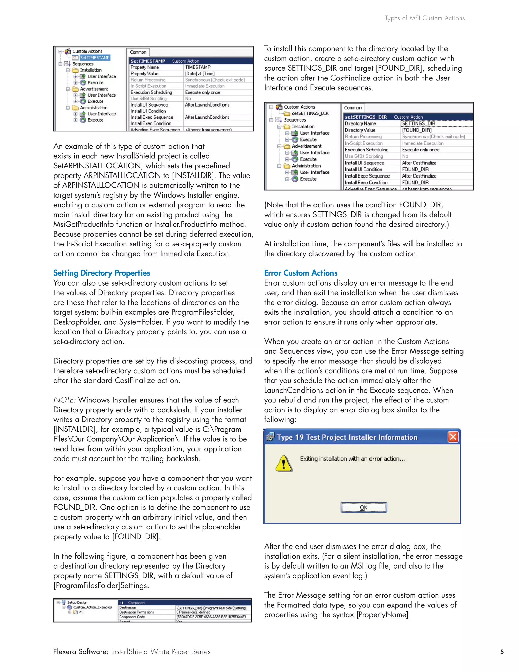 Types of MSI Custom Act ions




                                                                 To install this component to the directory located by the
                                                                 custom	action,	create	a	set-a-directory	custom	action	with	
                                                                 source	SETTINGS_DIR	and	target	[FOUND_DIR],	scheduling	
                                                                 the	action	after	the	CostFinalize	action	in	both	the	User	
                                                                 Interface	and	Execute	sequences.




An	example	of	this	type	of	custom	action	that	
exists	in	each	new	InstallShield	project	is	called	
SetARPINSTALLLOCATION,	which	sets	the	predefined	
property	ARPINSTALLLOCATION	to	[INSTALLDIR].	The	value	
of	ARPINSTALLLOCATION	is	automatically	written	to	the	
target	system’s	registry	by	the	Windows	Installer	engine,	
enabling	a	custom	action	or	external	program	to	read	the	        (Note	that	the	action	uses	the	condition	FOUND_DIR,	
main	install	directory	for	an	existing	product	using	the	        which	ensures	SETTINGS_DIR	is	changed	from	its	default	
MsiGetProductInfo	function	or	Installer.ProductInfo	method.	     value only if custom action found the desired directory.)
Because	properties	cannot	be	set	during	deferred	execution,	
the	In-Script	Execution	setting	for	a	set-a-property	custom	     At	installation	time,	the	component’s	files	will	be	installed	to	
action	cannot	be	changed	from	Immediate	Execution.               the directory discovered by the custom action.

Setting Directory Properties                                     Error Custom Actions
You	can	also	use	set-a-directory	custom	actions	to	set	          Error	custom	actions	display	an	error	message	to	the	end	
the	values	of	Directory	properties.	Directory	properties	        user,	and	then	exit	the	installation	when	the	user	dismisses	
are those that refer to the locations of directories on the      the	error	dialog.	Because	an	error	custom	action	always	
target	system;	built-in	examples	are	ProgramFilesFolder,	        exits	the	installation,	you	should	attach	a	condition	to	an	
DesktopFolder,	and	SystemFolder.	If	you	want	to	modify	the	      error action to ensure it runs only when appropriate.
location	that	a	Directory	property	points	to,	you	can	use	a	
set-a-directory	action.                                          When you create an error action in the Custom Actions
                                                                 and	Sequences	view,	you	can	use	the	Error	Message	setting	
Directory	properties	are	set	by	the	disk-costing	process,	and	   to	specify	the	error	message	that	should	be	displayed	
therefore	set-a-directory	custom	actions	must	be	scheduled	      when	the	action’s	conditions	are	met	at	run	time.	Suppose	
after the standard CostFinalize action.                          that you schedule the action immediately after the
                                                                 LaunchConditions	action	in	the	Execute	sequence.	When	
NOTE: Windows Installer ensures that the value of each           you	rebuild	and	run	the	project,	the	effect	of	the	custom	
Directory	property	ends	with	a	backslash.	If	your	installer	     action	is	to	display	an	error	dialog	box	similar	to	the	
writes	a	Directory	property	to	the	registry	using	the	format	    following:
[INSTALLDIR],	for	example,	a	typical	value	is	C:Program
FilesOur CompanyOur Application. If the value is to be
read	later	from	within	your	application,	your	application	
code	must	account	for	the	trailing	backslash.

For	example,	suppose	you	have	a	component	that	you	want	
to install to a directory located by a custom action. In this
case,	assume	the	custom	action	populates	a	property	called	
FOUND_DIR.	One	option	is	to	define	the	component	to	use	
a	custom	property	with	an	arbitrary	initial	value,	and	then	
use	a	set-a-directory	custom	action	to	set	the	placeholder	
property	value	to	[FOUND_DIR].
                                                                 After	the	end	user	dismisses	the	error	dialog	box,	the	
In	the	following	figure,	a	component	has	been	given	             installation	exits.	(For	a	silent	installation,	the	error	message	
a	destination	directory	represented	by	the	Directory	            is	by	default	written	to	an	MSI	log	file,	and	also	to	the	
property	name	SETTINGS_DIR,	with	a	default	value	of	             system’s	application	event	log.)
[ProgramFilesFolder]Settings.
                                                                 The	Error	Message	setting	for	an	error	custom	action	uses	
                                                                 the	Formatted	data	type,	so	you	can	expand	the	values	of	
                                                                 properties	using	the	syntax	[PropertyName].



Flexera Software: InstallShield White Paper Series                                                                                     5
 