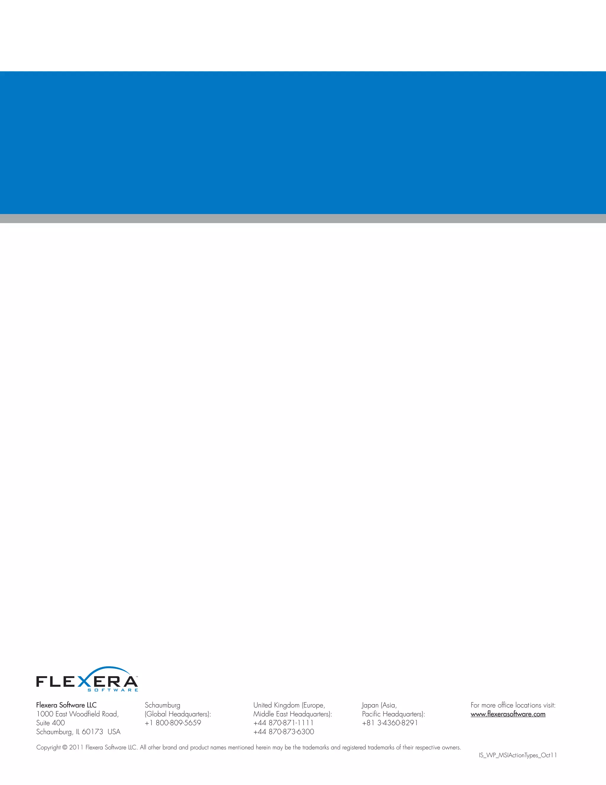 Flexera Software LLC                      Schaumburg                                United Kingdom (Europe,                   Japan (Asia,                              For more office locations visit:
1000 East Woodfield Road,                 (Global Headquarters):                    Middle East Headquarters):                Pacific Headquarters):                    www.flexerasoftware.com
Suite 400                                 +1 800-809-5659                           +44 870-871-1111                          +81 3-4360-8291
Schaumburg, IL 60173 USA                                                            +44 870-873-6300

Copyright © 2011 Flexera Software LLC. All other brand and product names mentioned herein may be the trademarks and registered trademarks of their respective owners.
                                                                                                                                                                           IS_WP_MSIActionTypes_Oct11
 